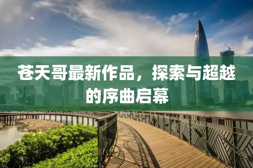 蒼天哥最新作品，探索與超越的序曲啟幕