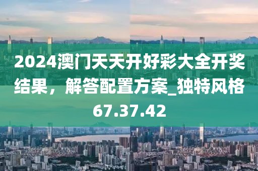 2024澳門天天開好彩大全開獎結果，解答配置方案_獨特風格67.37.42