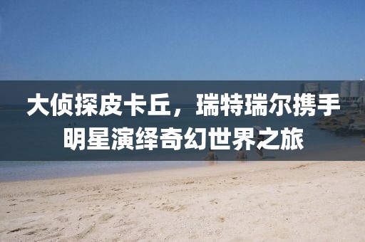 大偵探皮卡丘，瑞特瑞爾攜手明星演繹奇幻世界之旅