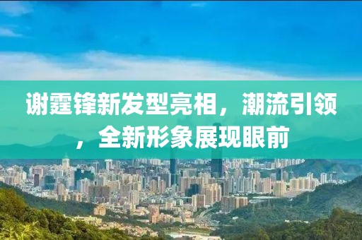 謝霆鋒新發型亮相，潮流引領，全新形象展現眼前