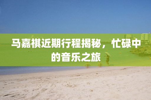 馬嘉祺近期行程揭秘，忙碌中的音樂之旅