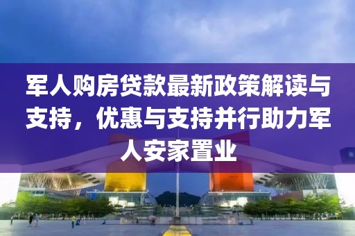軍人購房貸款最新政策解讀與支持，優惠與支持并行助力軍人安家置業