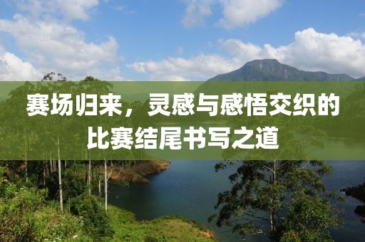 賽場歸來，靈感與感悟交織的比賽結尾書寫之道
