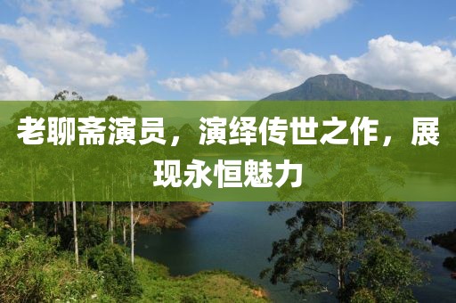 老聊齋演員，演繹傳世之作，展現永恒魅力