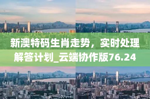 新澳特碼生肖走勢，實時處理解答計劃_云端協作版76.24