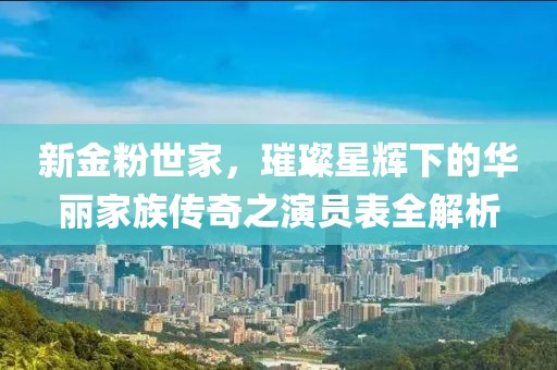 新金粉世家，璀璨星輝下的華麗家族傳奇之演員表全解析