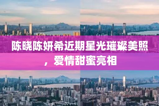 陳曉陳妍希近期星光璀璨美照，愛情甜蜜亮相