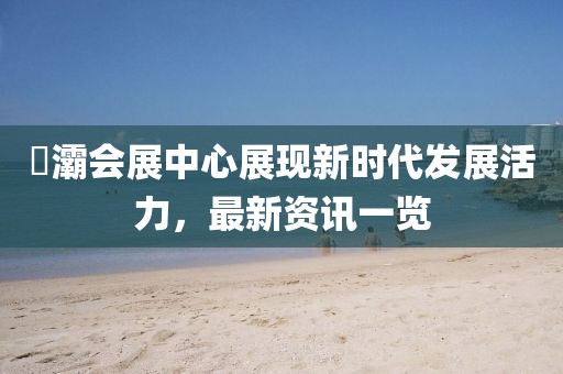 浐灞會展中心展現新時代發展活力，最新資訊一覽