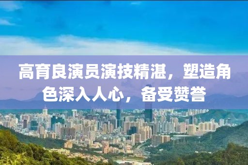 高育良演員演技精湛，塑造角色深入人心，備受贊譽