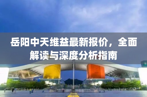 岳陽中天維益最新報價，全面解讀與深度分析指南
