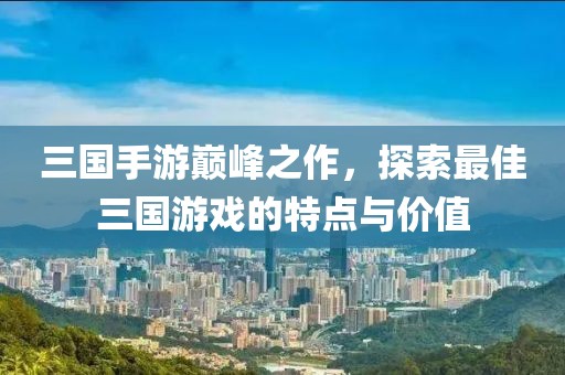 三國手游巔峰之作，探索最佳三國游戲的特點與價值