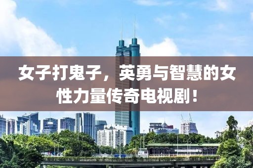 女子打鬼子，英勇與智慧的女性力量傳奇電視劇！