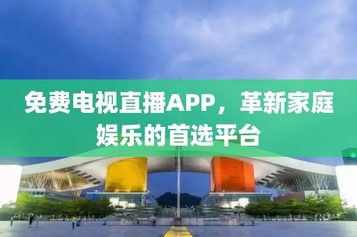 免費電視直播APP，革新家庭娛樂的首選平臺