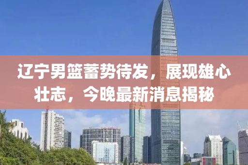 遼寧男籃蓄勢待發，展現雄心壯志，今晚最新消息揭秘