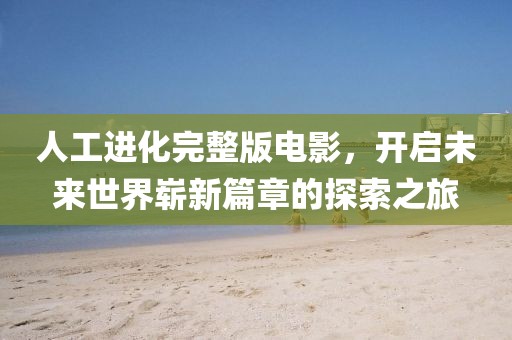 人工進化完整版電影，開啟未來世界嶄新篇章的探索之旅