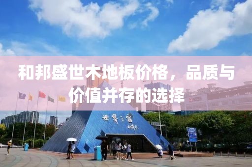 和邦盛世木地板價格，品質與價值并存的選擇