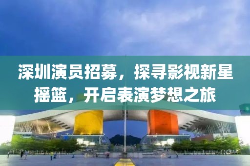 深圳演員招募，探尋影視新星搖籃，開啟表演夢想之旅