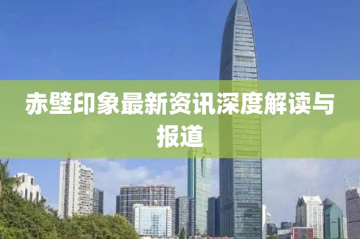赤壁印象最新資訊深度解讀與報道