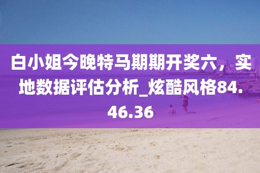 白小姐今晚特馬期期開獎六，實地數據評估分析_炫酷風格84.46.36
