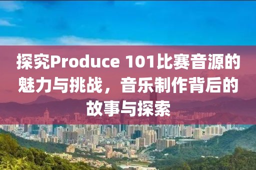 探究Produce 101比賽音源的魅力與挑戰，音樂制作背后的故事與探索