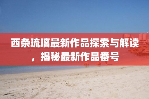 西條琉璃最新作品探索與解讀，揭秘最新作品番號