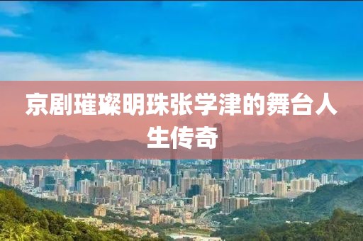 京劇璀璨明珠張學津的舞臺人生傳奇