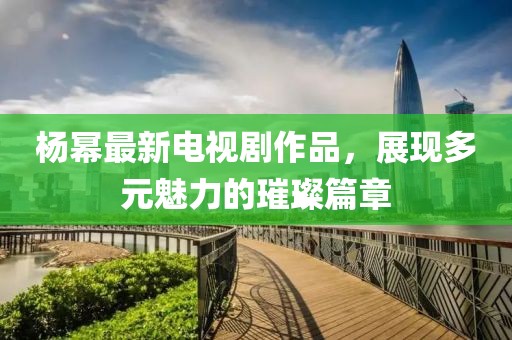楊冪最新電視劇作品，展現多元魅力的璀璨篇章