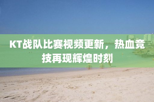 KT戰隊比賽視頻更新，熱血競技再現輝煌時刻