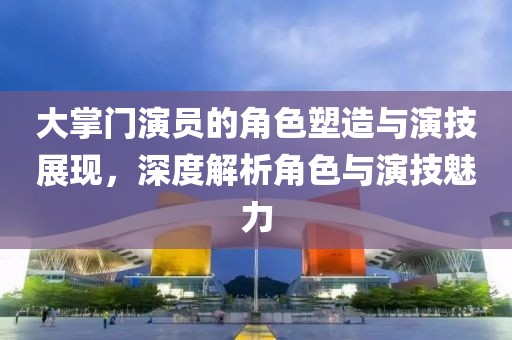 大掌門演員的角色塑造與演技展現，深度解析角色與演技魅力