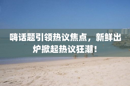 嗨話題引領熱議焦點，新鮮出爐掀起熱議狂潮！