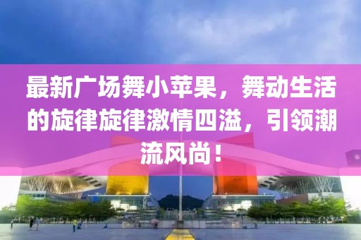 最新廣場舞小蘋果，舞動生活的旋律旋律激情四溢，引領潮流風尚！