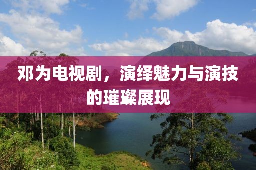 鄧為電視劇，演繹魅力與演技的璀璨展現