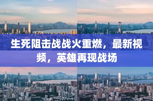 生死阻擊戰戰火重燃，最新視頻，英雄再現戰場