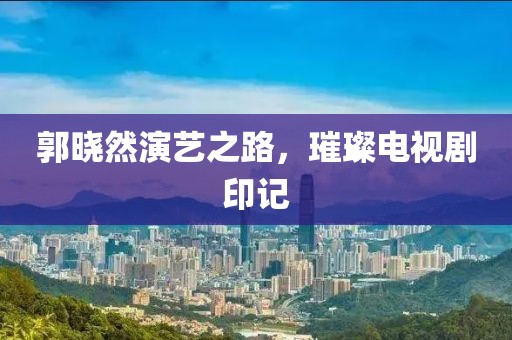 郭曉然演藝之路，璀璨電視劇印記
