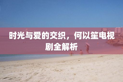 時光與愛的交織，何以笙電視劇全解析