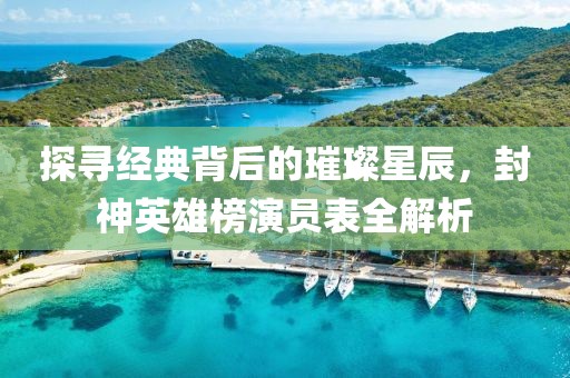 探尋經典背后的璀璨星辰，封神英雄榜演員表全解析