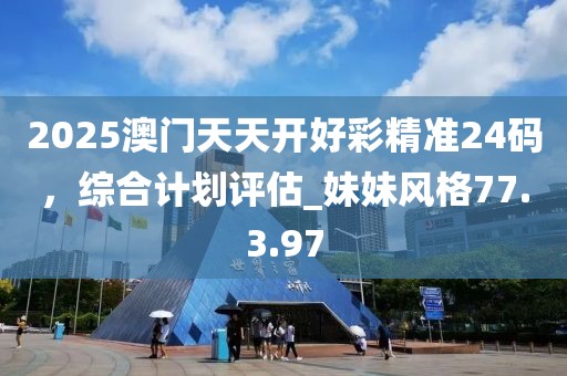 2025澳門天天開好彩精準24碼，綜合計劃評估_妹妹風格77.3.97