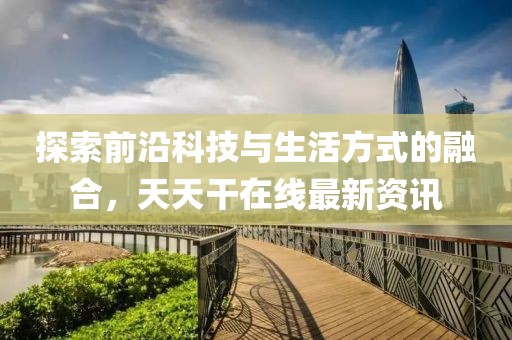 探索前沿科技與生活方式的融合，天天干在線最新資訊