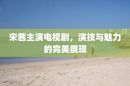 宋茜主演電視劇，演技與魅力的完美展現