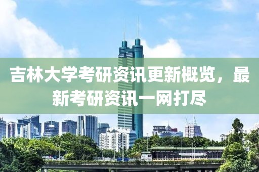 吉林大學考研資訊更新概覽，最新考研資訊一網打盡