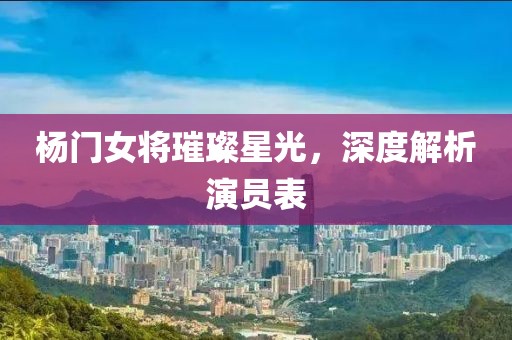 楊門女將璀璨星光，深度解析演員表