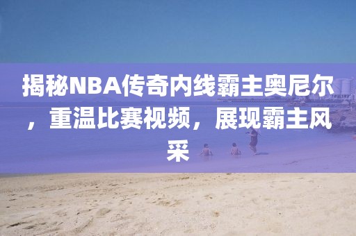 揭秘NBA傳奇內線霸主奧尼爾，重溫比賽視頻，展現霸主風采