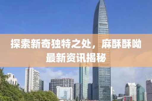 探索新奇獨特之處，麻酥酥呦最新資訊揭秘
