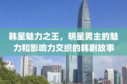 韓星魅力之王，明星男主的魅力和影響力交織的韓劇故事
