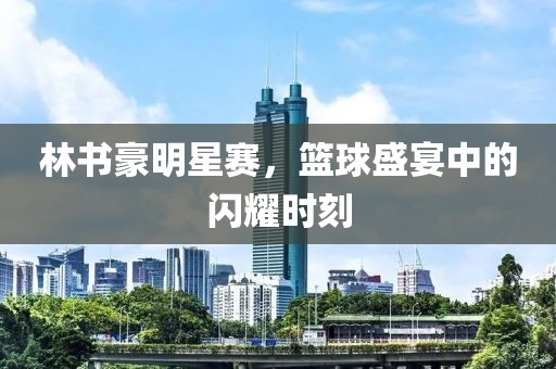 林書豪明星賽，籃球盛宴中的閃耀時刻