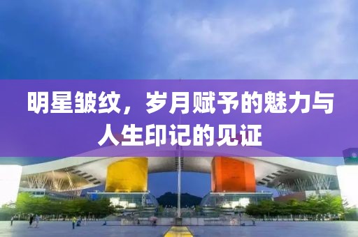 明星皺紋，歲月賦予的魅力與人生印記的見證