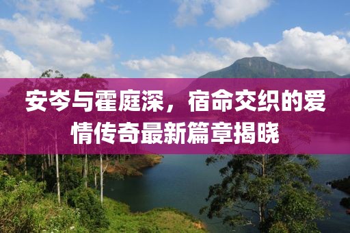 安岑與霍庭深，宿命交織的愛情傳奇最新篇章揭曉