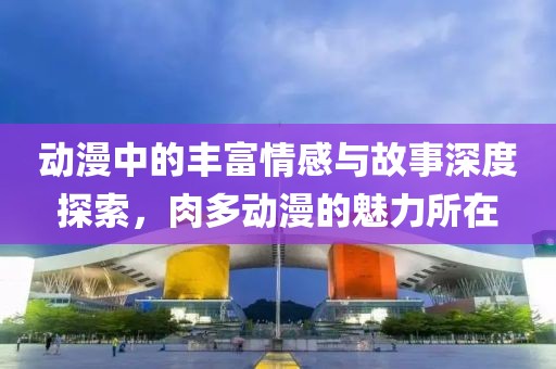 動漫中的豐富情感與故事深度探索，肉多動漫的魅力所在