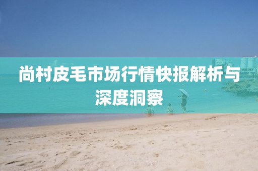 尚村皮毛市場行情快報解析與深度洞察