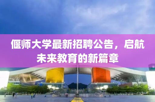偃師大學最新招聘公告，啟航未來教育的新篇章